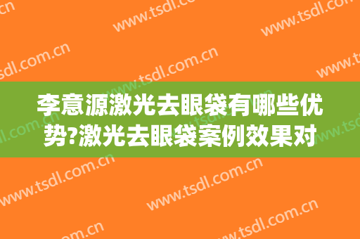 李意源激光去眼袋有哪些优势?激光去眼袋案例效果对比图_上海交通大学医学院附属第九人民医院