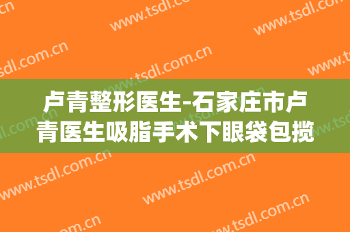 卢青整形医生-石家庄市卢青医生吸脂手术下眼袋包揽前四强(卢青针教授)
