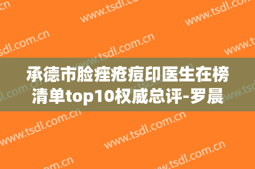 承德市脸痤疮痘印医生在榜清单top10权威总评-罗晨晨医生包揽前四强