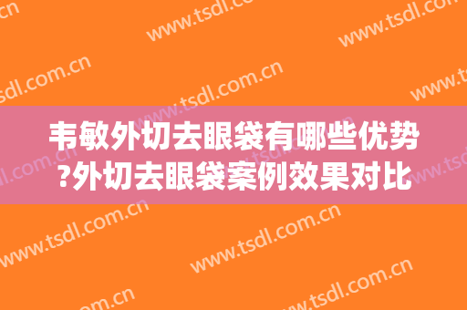 韦敏外切去眼袋有哪些优势?外切去眼袋案例效果对比图_上海交通大学医学院附属第九人民医院