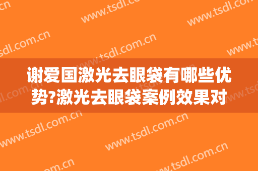 谢爱国激光去眼袋有哪些优势?激光去眼袋案例效果对比图_上海交通大学医学院附属第九人民医院