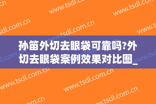 孙笛外切去眼袋可靠吗?外切去眼袋案例效果对比图_上海交通大学医学院附属第九人民医院