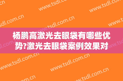 杨鹏高激光去眼袋有哪些优势?激光去眼袋案例效果对比图_上海交通大学医学院附属第九人民医院北部院区