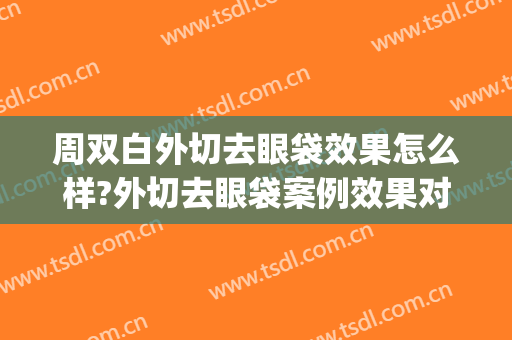 周双白外切去眼袋效果怎么样?外切去眼袋案例效果对比图_上海交通大学医学院附属第九人民医院