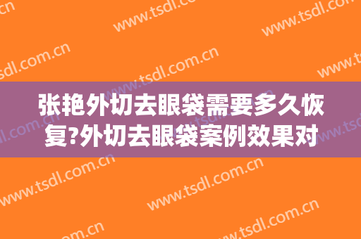 张艳外切去眼袋需要多久恢复?外切去眼袋案例效果对比图_上海交通大学医学院附属第九人民医院