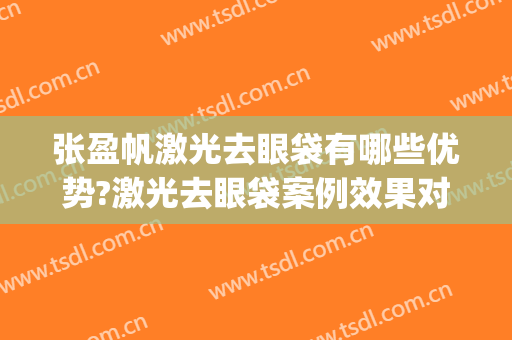 张盈帆激光去眼袋有哪些优势?激光去眼袋案例效果对比图_上海交通大学医学院附属第九人民医院