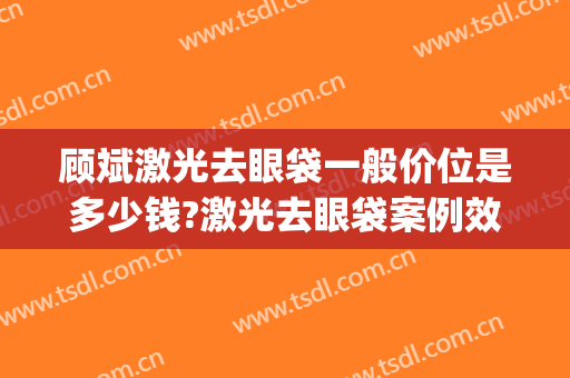 顾斌激光去眼袋一般价位是多少钱?激光去眼袋案例效果对比图_上海交通大学医学院附属第九人民医院