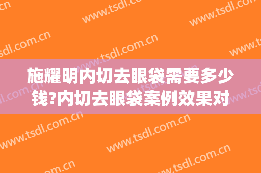 施耀明内切去眼袋需要多少钱?内切去眼袋案例效果对比图_上海交通大学医学院附属第九人民医院