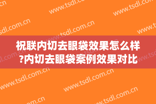 祝联内切去眼袋效果怎么样?内切去眼袋案例效果对比图_上海交通大学医学院附属第九人民医院