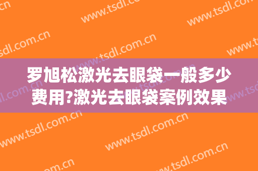 罗旭松激光去眼袋一般多少费用?激光去眼袋案例效果对比图_上海交通大学医学院附属第九人民医院