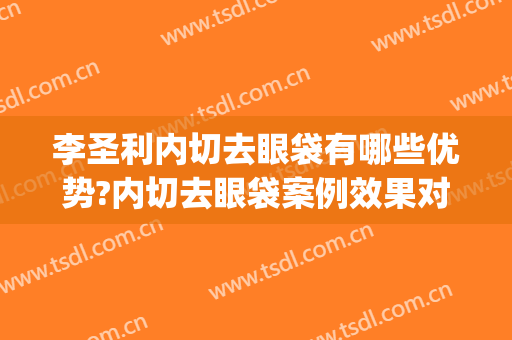 李圣利内切去眼袋有哪些优势?内切去眼袋案例效果对比图_上海交通大学医学院附属第九人民医院