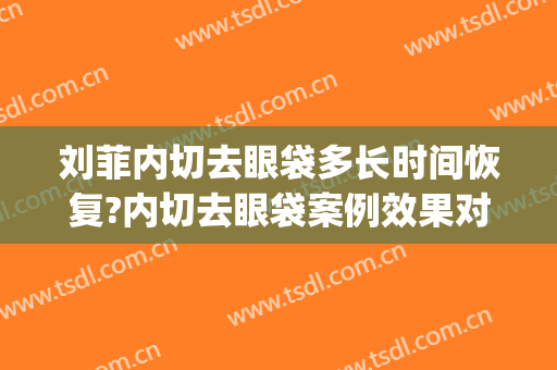 刘菲内切去眼袋多长时间恢复?内切去眼袋案例效果对比图_上海交通大学医学院附属第九人民医院