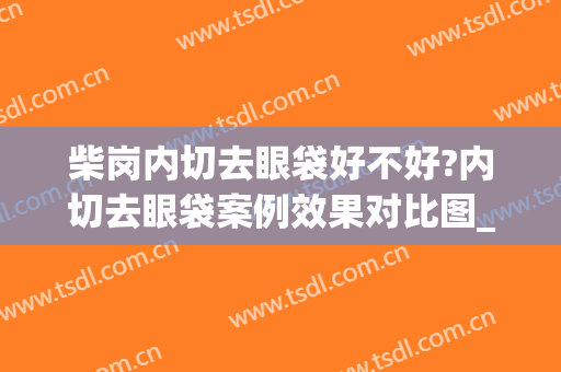 柴岗内切去眼袋好不好?内切去眼袋案例效果对比图_上海交通大学医学院附属第九人民医院