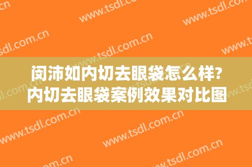 闵沛如内切去眼袋怎么样?内切去眼袋案例效果对比图_上海交通大学医学院附属第九人民医院