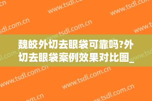 魏皎外切去眼袋可靠吗?外切去眼袋案例效果对比图_上海交通大学医学院附属第九人民医院