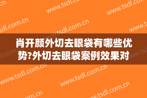 肖开颜外切去眼袋有哪些优势?外切去眼袋案例效果对比图_上海交通大学医学院附属第九人民医院