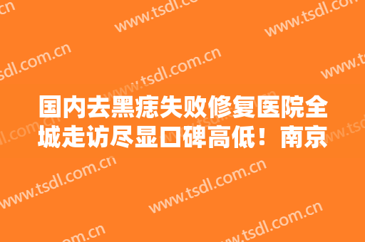国内去黑痣失败修复医院全城走访尽显口碑高低！南京美莱整形医院想要效果好的看过来