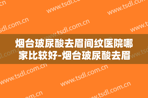 烟台玻尿酸去眉间纹医院哪家比较好-烟台玻尿酸去眉间纹均价为：7299元