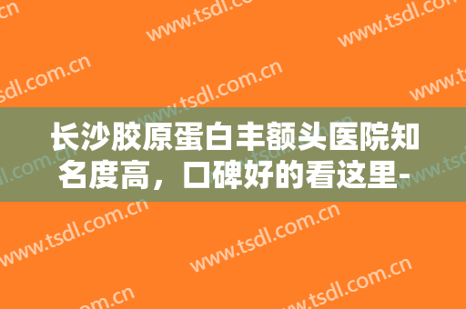 长沙胶原蛋白丰额头医院知名度高，口碑好的看这里-长沙胶原蛋白丰额头均价为：6343元