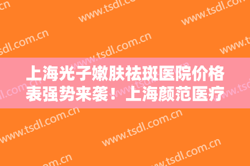 上海光子嫩肤祛斑医院价格表强势来袭！上海颜范医疗美容门诊部实力派代表小众不踩坑