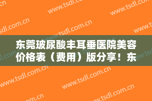 东莞玻尿酸丰耳垂医院美容价格表（费用）版分享！东莞市台心医院优劣点很明显