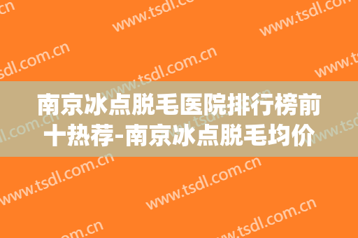 南京冰点脱毛医院排行榜前十热荐-南京冰点脱毛均价为：7071元(南京冰点脱毛多少钱一次腋下)