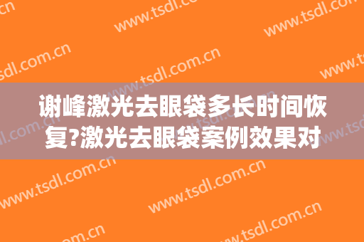 谢峰激光去眼袋多长时间恢复?激光去眼袋案例效果对比图_上海交通大学医学院附属第九人民医院