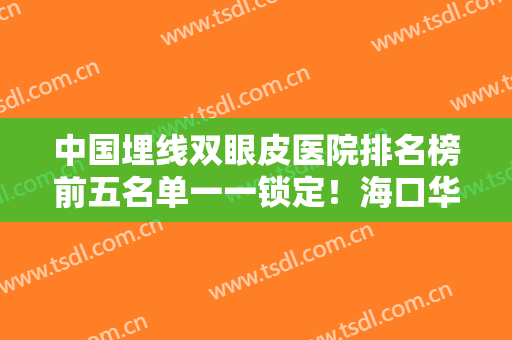 中国埋线双眼皮医院排名榜前五名单一一锁定！海口华大医疗美容成功案例很多