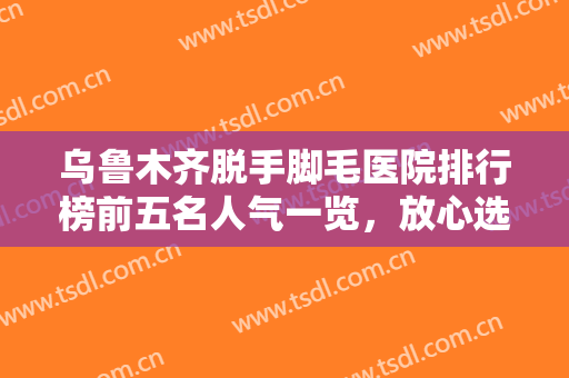 乌鲁木齐脱手脚毛医院排行榜前五名人气一览，放心选-乌鲁木齐脱手脚毛均价为：3588元