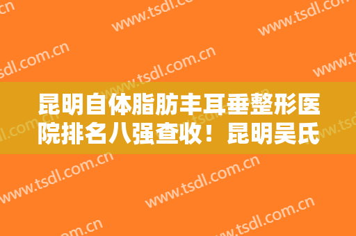 昆明自体脂肪丰耳垂整形医院排名八强查收！昆明吴氏嘉美卓星美容医院靠谱医生名单曝光