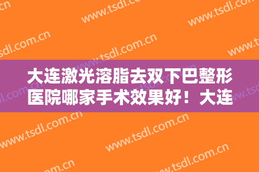 大连激光溶脂去双下巴整形医院哪家手术效果好！大连市皮肤病医院美容科概况对比和优势详细分析