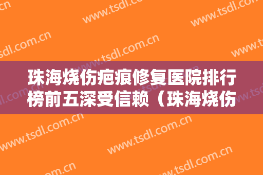珠海烧伤疤痕修复医院排行榜前五深受信赖（珠海烧伤疤痕修复整形医院）