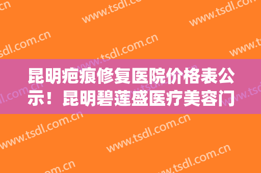 昆明疤痕修复医院价格表公示！昆明碧莲盛医疗美容门诊部上榜(昆明好的疤痕修复医院)