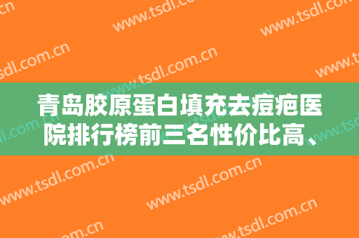 青岛胶原蛋白填充去痘疤医院排行榜前三名性价比高、口碑好！青岛永缘韩美整形医院回归NO.1
