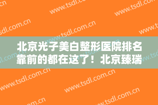 北京光子美白整形医院排名靠前的都在这了！北京臻瑞医疗美容医院口碑实力兼具