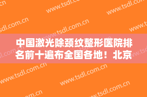中国激光除颈纹整形医院排名前十遍布全国各地！北京首玺医疗美容医院想要效果好的看过来