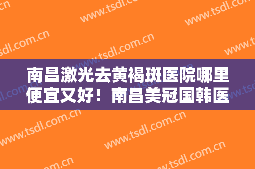 南昌激光去黄褐斑医院哪里便宜又好！南昌美冠国韩医疗美容医院堪称整形风向标