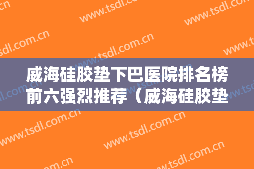 威海硅胶垫下巴医院排名榜前六强烈推荐（威海硅胶垫下巴整形医院）(威海整形医院哪家好)