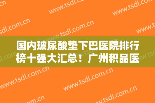国内玻尿酸垫下巴医院排行榜十强大汇总！广州积品医疗美容诊所距离远吗
