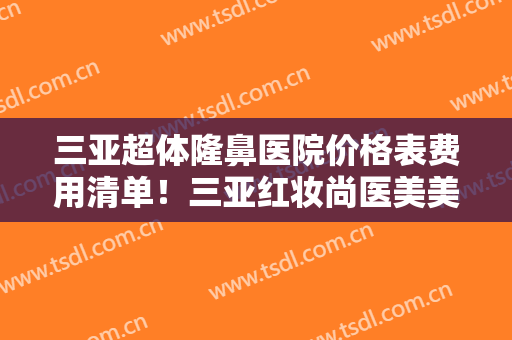 三亚超体隆鼻医院价格表费用清单！三亚红妆尚医美美容门诊部霸榜前三