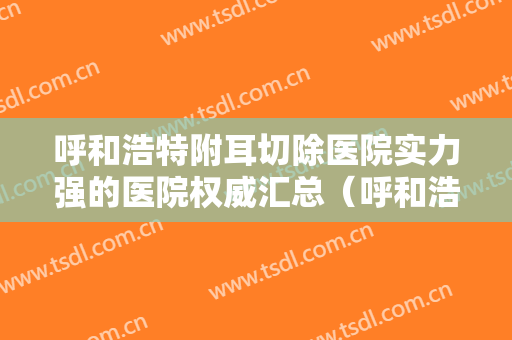 呼和浩特附耳切除医院实力强的医院权威汇总（呼和浩特附耳切除整形医院）