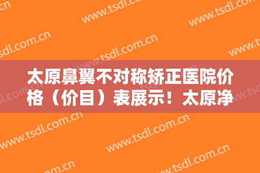 太原鼻翼不对称矫正医院价格（价目）表展示！太原净月台医疗美容医院实力点评