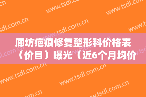 廊坊疤痕修复整形科价格表（价目）曝光（近6个月均价为：3014元）(廊坊哪家整形美容机构好)