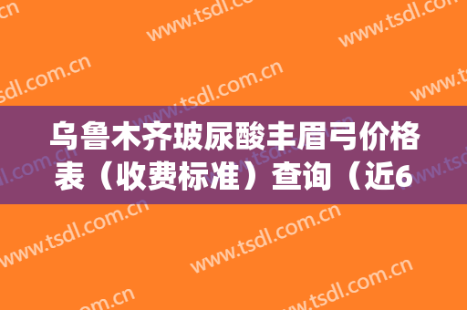 乌鲁木齐玻尿酸丰眉弓价格表（收费标准）查询（近6个月均价为：8558元）(乌鲁木齐做提眉手术多少钱)