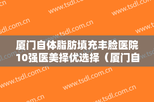 厦门自体脂肪填充丰脸医院10强医美择优选择（厦门自体脂肪填充丰脸整形医院）