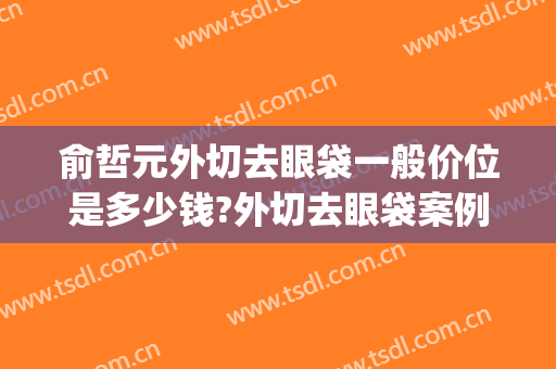 俞哲元外切去眼袋一般价位是多少钱?外切去眼袋案例效果对比图_上海交通大学医学院附属第九人民医院