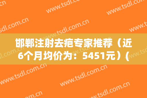 邯郸注射去疤专家推荐（近6个月均价为：5451元）(邯郸治疗疤痕增生医院哪家好)