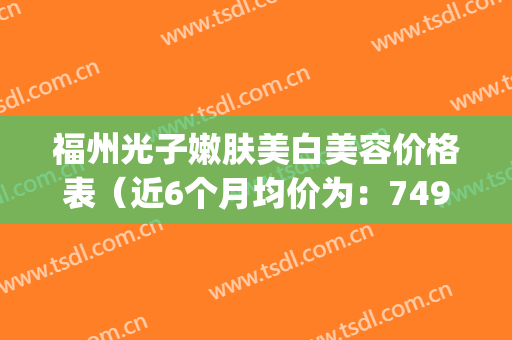 福州光子嫩肤美白美容价格表（近6个月均价为：7496元）(福州做光子嫩肤要多少钱)