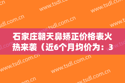 石家庄朝天鼻矫正价格表火热来袭（近6个月均价为：3392元）(朝天鼻矫正手术)