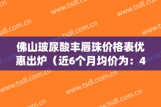 佛山玻尿酸丰唇珠价格表优惠出炉（近6个月均价为：4031元）(玻尿酸丰唇珠术后注意事项)